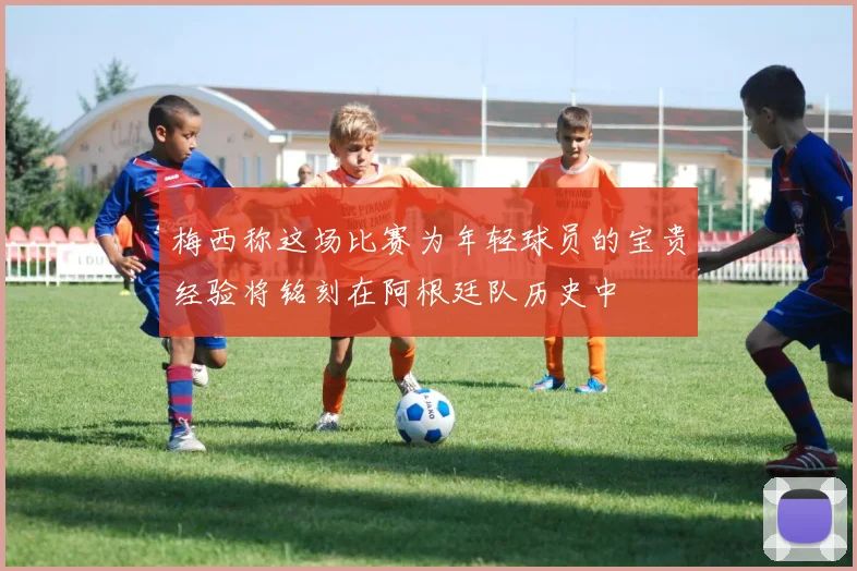 梅西称这场比赛为年轻球员的宝贵经验将铭刻在阿根廷队历史中