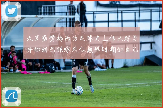 大罗盛赞梅西为足球史上伟大球员并称姆巴佩球风似巅峰时期的自己