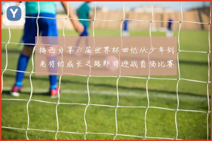 梅西分享六届世界杯回忆从少年到老将的成长之路即将迎战首场比赛