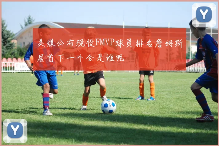 美媒公布现役FMVP球员排名詹姆斯居首下一个会是谁呢
