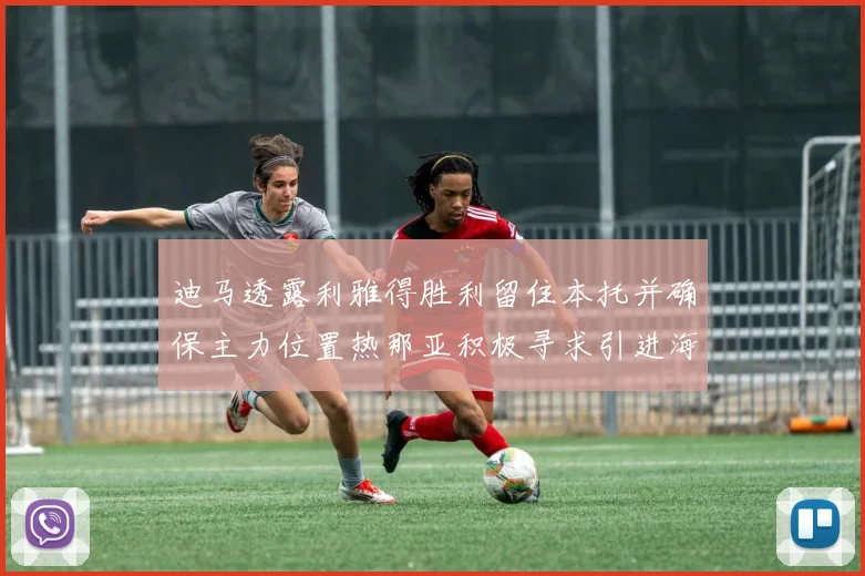 迪马透露利雅得胜利留住本托并确保主力位置热那亚积极寻求引进海因