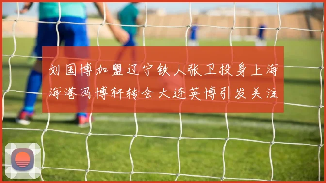 刘国博加盟辽宁铁人张卫投身上海海港冯博轩转会大连英博引发关注