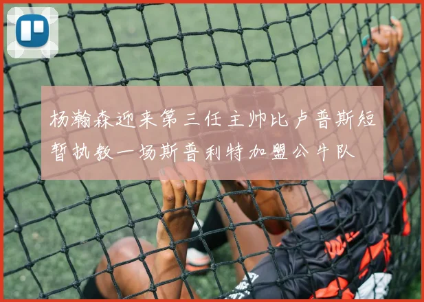杨瀚森迎来第三任主帅比卢普斯短暂执教一场斯普利特加盟公牛队