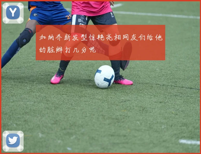 加纳乔新发型惊艳亮相网友们给他的脏辫打几分呢