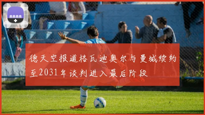 德天空报道格瓦迪奥尔与曼城续约至2031年谈判进入最后阶段