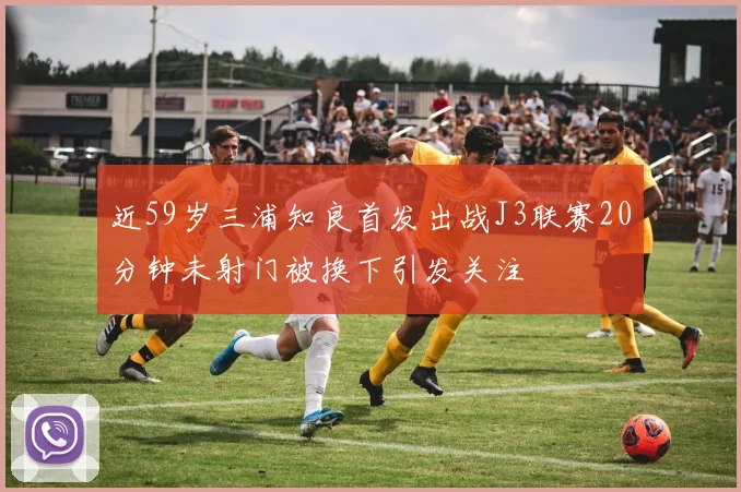 近59岁三浦知良首发出战J3联赛20分钟未射门被换下引发关注