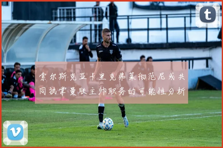 索尔斯克亚卡里克弗莱彻范尼或共同执掌曼联主帅职务的可能性分析