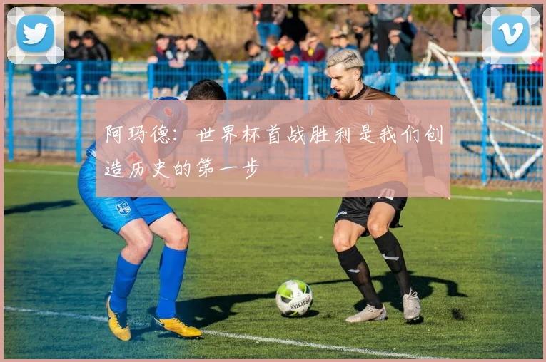 阿玛德：世界杯首战胜利是我们创造历史的第一步