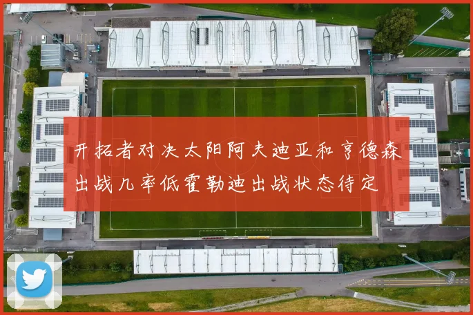 开拓者对决太阳阿夫迪亚和亨德森出战几率低霍勒迪出战状态待定