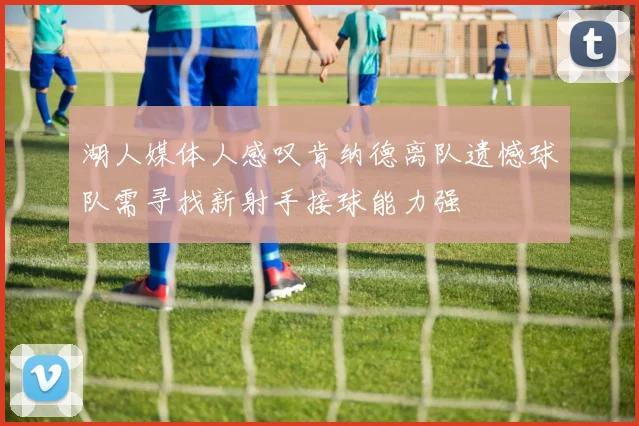湖人媒体人感叹肯纳德离队遗憾球队需寻找新射手接球能力强