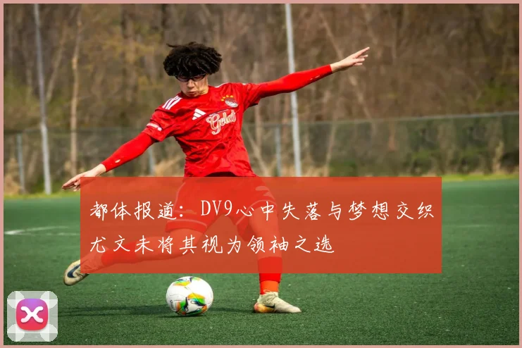 都体报道：DV9心中失落与梦想交织尤文未将其视为领袖之选