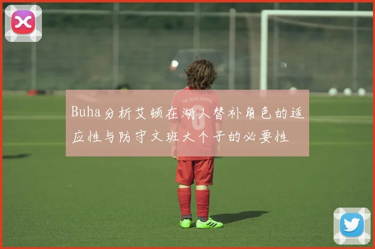 Buha分析艾顿在湖人替补角色的适应性与防守文班大个子的必要性