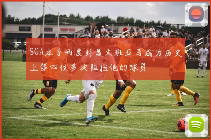 SGA本季两度封盖文班亚马成为历史上第四位多次阻挡他的球员