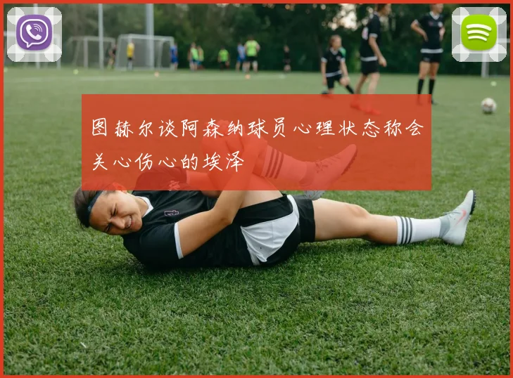 图赫尔谈阿森纳球员心理状态称会关心伤心的埃泽