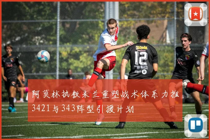 阿莫林执教米兰重塑战术体系力推3421与343阵型引援计划