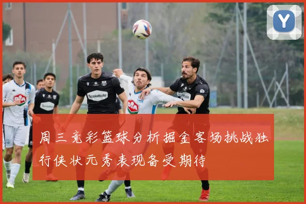 周三竞彩篮球分析掘金客场挑战独行侠状元秀表现备受期待